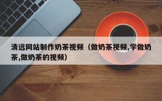 无棣清远网站制作奶茶视频（做奶茶视频,学做奶茶,做奶茶的视频）