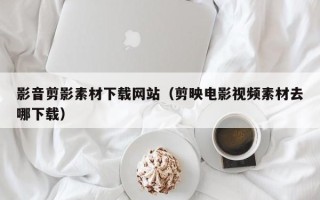 无棣影音剪影素材下载网站（剪映电影视频素材去哪下载）